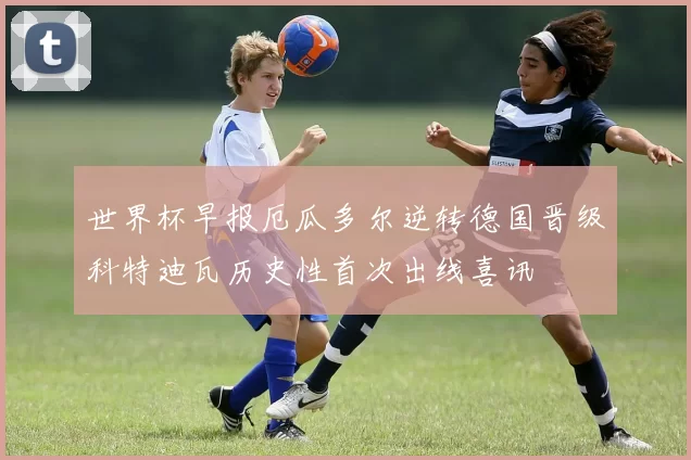 世界杯早报厄瓜多尔逆转德国晋级科特迪瓦历史性首次出线喜讯
