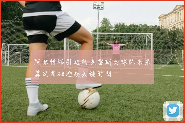 阿尔特塔引进约克雷斯为球队未来奠定基础迎接关键时刻