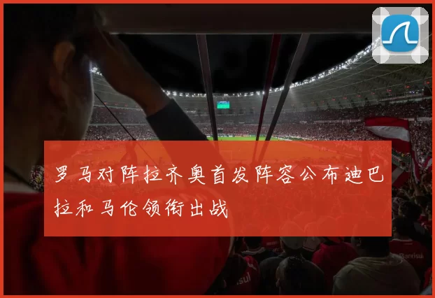 罗马对阵拉齐奥首发阵容公布迪巴拉和马伦领衔出战