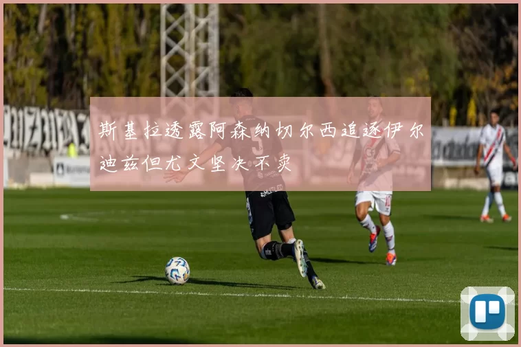 斯基拉透露阿森纳切尔西追逐伊尔迪兹但尤文坚决不卖