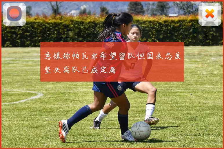 意媒称帕瓦尔希望留队但国米态度坚决离队已成定局