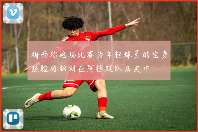 梅西称这场比赛为年轻球员的宝贵经验将铭刻在阿根廷队历史中