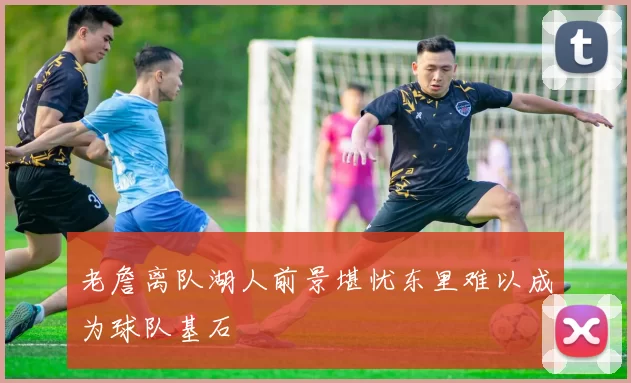老詹离队湖人前景堪忧东里难以成为球队基石