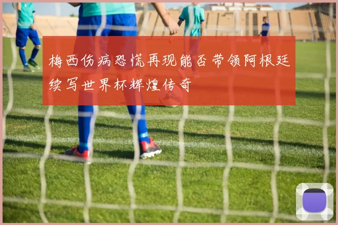 梅西伤病恐慌再现能否带领阿根廷续写世界杯辉煌传奇