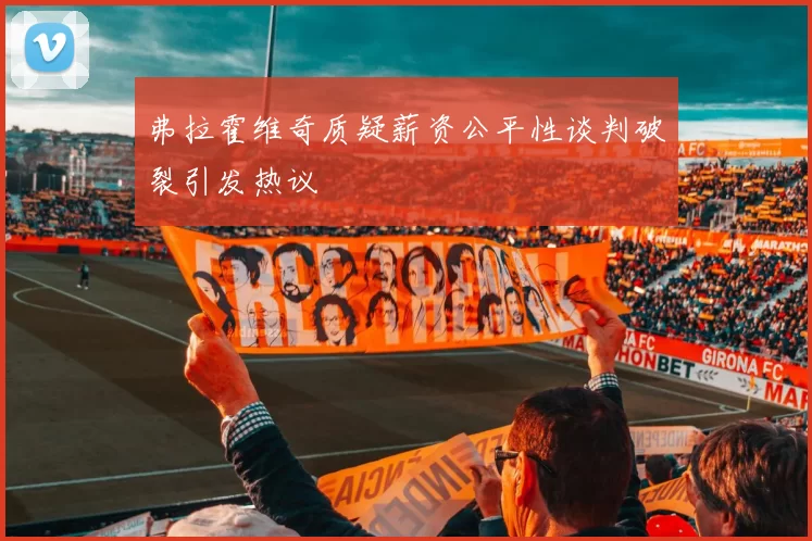 弗拉霍维奇质疑薪资公平性谈判破裂引发热议