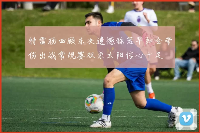 特雷杨回顾东决遗憾称若早知会带伤出战常规赛双杀太阳信心十足