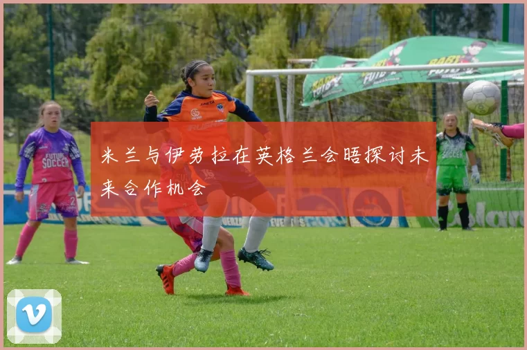 米兰与伊劳拉在英格兰会晤探讨未来合作机会