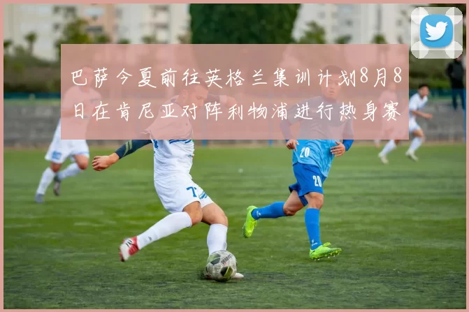 巴萨今夏前往英格兰集训计划8月8日在肯尼亚对阵利物浦进行热身赛
