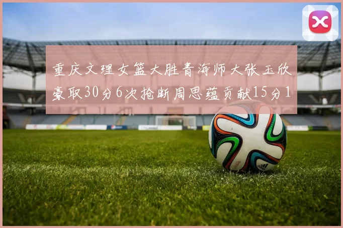 重庆文理女篮大胜青海师大张玉欣豪取30分6次抢断周思蕴贡献15分14篮板10助攻