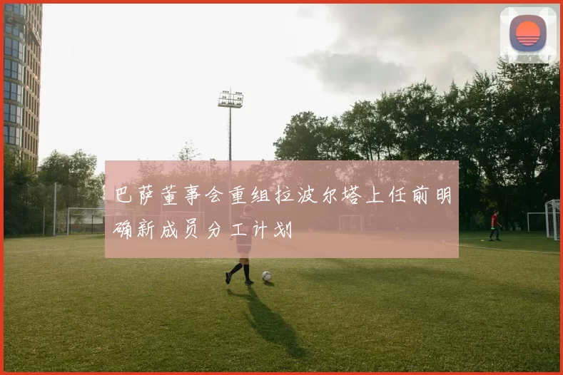 巴萨董事会重组拉波尔塔上任前明确新成员分工计划