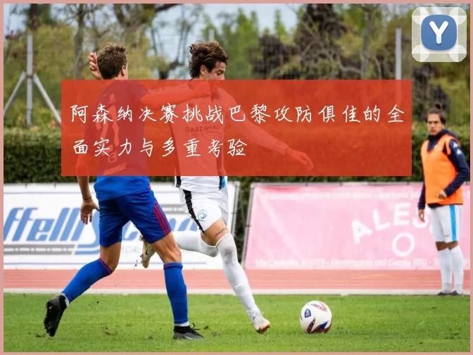 阿森纳决赛挑战巴黎攻防俱佳的全面实力与多重考验