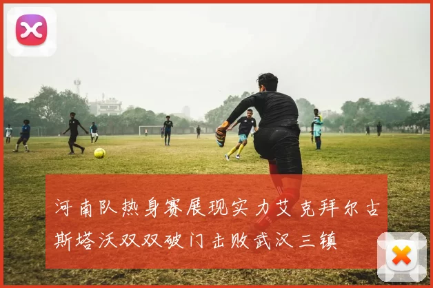 河南队热身赛展现实力艾克拜尔古斯塔沃双双破门击败武汉三镇