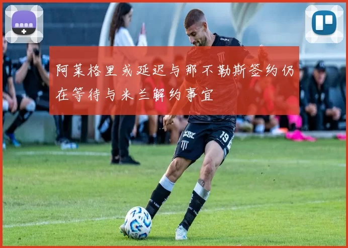 阿莱格里或延迟与那不勒斯签约仍在等待与米兰解约事宜