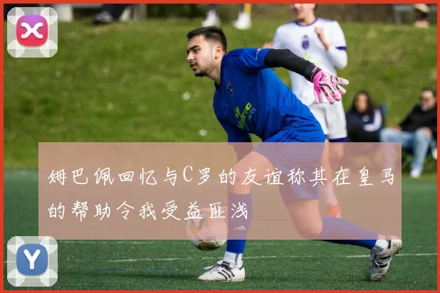 姆巴佩回忆与C罗的友谊称其在皇马的帮助令我受益匪浅