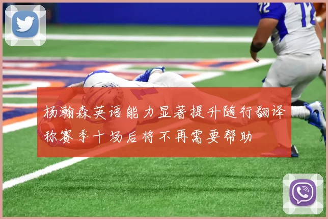 杨瀚森英语能力显著提升随行翻译称赛季十场后将不再需要帮助