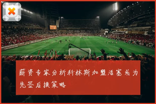 薪资专家分析科林斯加盟活塞或为先签后换策略