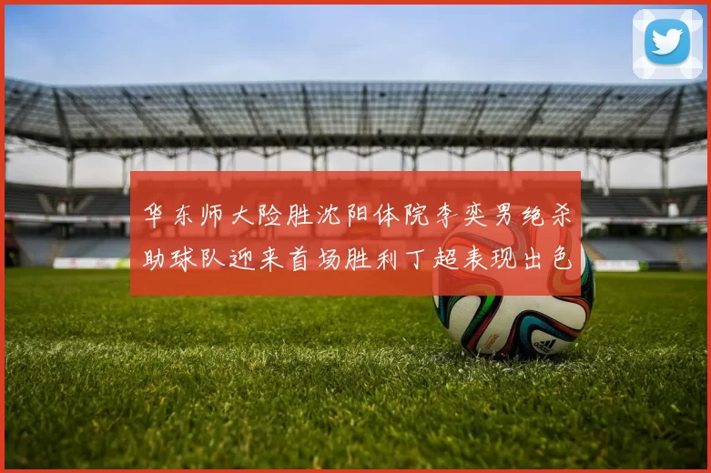 华东师大险胜沈阳体院李奕男绝杀助球队迎来首场胜利丁超表现出色贡献21分5断