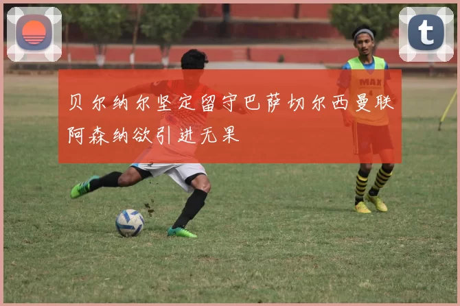 贝尔纳尔坚定留守巴萨切尔西曼联阿森纳欲引进无果