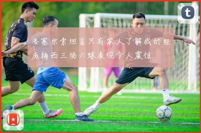 洛塞尔索坦言只有家人了解我的经历梅西三场六球表现令人震惊
