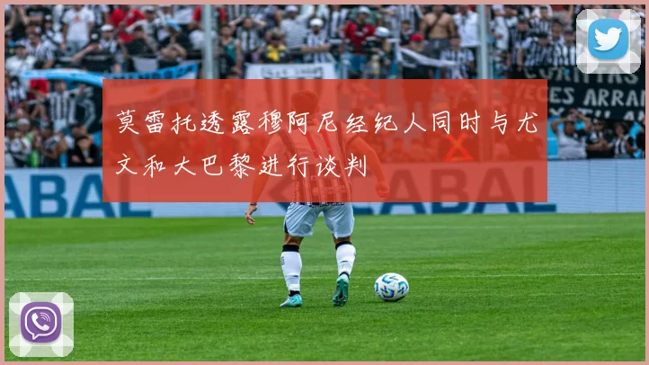 莫雷托透露穆阿尼经纪人同时与尤文和大巴黎进行谈判