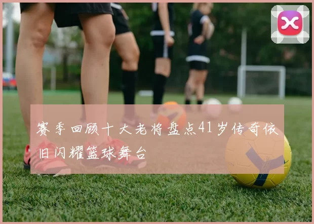 赛季回顾十大老将盘点41岁传奇依旧闪耀篮球舞台